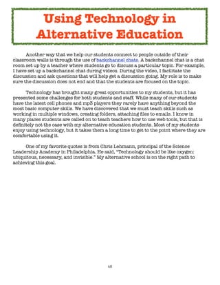 Using Technology in
          Alternative Education
	     Another way that we help our students connect to people outside of their
classroom walls is through the use of backchannel chats. A backchannel chat is a chat
room set up by a teacher where students go to discuss a particular topic. For example,
I have set up a backchannel chat during videos. During the video, I facilitate the
discussion and ask questions that will help get a discussion going. My role is to make
sure the discussion does not end and that the students are focused on the topic.

	     Technology has brought many great opportunities to my students, but it has
presented some challenges for both students and staff. While many of our students
have the latest cell phones and mp3 players they rarely have anything beyond the
most basic computer skills. We have discovered that we must teach skills such as
working in multiple windows, creating folders, attaching ﬁles to emails. I know in
many places students are called on to teach teachers how to use web tools, but that is
deﬁnitely not the case with my alternative education students. Most of my students
enjoy using technology, but it takes them a long time to get to the point where they are
comfortable using it.


    One of my favorite quotes is from Chris Lehmann, principal of the Science
Leadership Academy in Philadelphia. He said, “Technology should be like oxygen:
ubiquitous, necessary, and invisible.” My alternative school is on the right path to
achieving this goal.




                                           68
 