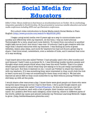 Social Media for
                      Educators
Editor’s Note: Steven Anderson is best known as @web20classroom on Twitter. He is a technology
integration specialist in North Carolina. He has presented at numerous notable education and social
media conferences including ISTE and 140 Characters conferences.

	     For a short video introduction to Social Media watch Social Media in Plain
English (http://www.youtube.com/watch?v=MpIOClX1jPE)

	      I began using social media over 2 years ago as a way to communicate more
quickly and effectively with my teachers. At the time, I was an Instructional
Technologist for a very, small and rural district. To travel from one school to another
might take me an hour. And since I was over 19 schools I had to get creative with the
ways that I shared resources with my teachers. I was ﬁnding all sorts of great
websites, lesson plan ideas, and more for teachers but had not found a great way to
share. I had done email, newsletters, even a website of links, and it seemed that none
of it was working.


I had heard about this site called Twitter. I had actually used it for a few months and
quit because I hadn’t seen a purpose for it. I was following mostly random people and
thought what most people think when they hear the word Twitter. That it is a place
where people ramble on about what they are eating or to be just really narcissistic.
And I had quit. But then it dawned on me. I could use Twitter to share the resources
with my teachers. If it was something they were interested in they could click the link
to learn more and if it was not something for them they could skip it. We had also
learned all about RSS so they could subscribe to my feed without joining Twitter but
still keep up with all the posts.

I would share a few resources a day. I knew there were good people out there who were
doing the same thing as me but I had to ﬁnd them. I did a quick Google search and
came across a great wiki called Twitter4Teachers. On this site there are over 40
categories of educators, each with a list of people, their location and their Twitter
name. So I picked a few from each category, some close by, others in different parts of
the world, added my name and almost instantly my Personal Learning Network  began
to grow. (http:/twitter4teachers.pbworks.com)




                                                69
 