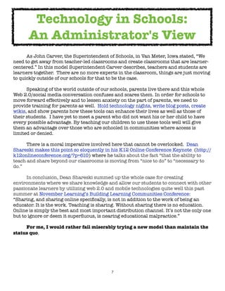 Technology in Schools:
      An Administrator's View

     As John Carver, the Superintendent of Schools, in Van Meter, Iowa stated, “We
need to get away from teacher-led classrooms and create classrooms that are learner-
centered.” In this model Superintendent Carver describes, teachers and students are
learners together.  There are no more experts in the classroom, things are just moving
to quickly outside of our schools for that to be the case.


     Speaking of the world outside of our schools, parents live there and this whole
Web 2.0/social media conversation confuses and scares them. In order for schools to
move forward effectively and to lessen anxiety on the part of parents, we need to
provide training for parents as well.  Hold technology nights, write blog posts, create
wikis, and show parents how these tools can enhance their lives as well as those of
their students.  I have yet to meet a parent who did not want his or her child to have
every possible advantage. By teaching our children to use these tools well will give
them an advantage over those who are schooled in communities where access is
limited or denied.


      There is a moral imperative involved here that cannot be overlooked.  Dean
Shareski makes this point so eloquently in his K12 Online Conference Keynote (http://
k12onlineconference.org/?p=610) where he talks about the fact “that the ability to
teach and share beyond our classrooms is moving from “nice to do” to “necessary to
do.”  


     In conclusion, Dean Shareski summed up the whole case for creating
environments where we share knowledge and allow our students to connect with other
passionate learners by utilizing web 2.0 and mobile technologies quite well this past
summer at November Learning’s Building Learning Communities Conference:  
“Sharing, and sharing online speciﬁcally, is not in addition to the work of being an
educator. It is the work. Teaching is sharing. Without sharing there is no education.
Online is simply the best and most important distribution channel. It’s not the only one
but to ignore or deem it superﬂuous, is nearing educational malpractice.”

	    For me, I would rather fail miserably trying a new model than maintain the
status quo.




                                            7
 