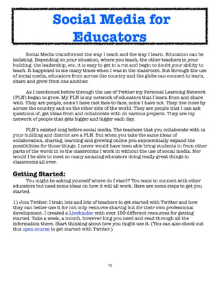 Social Media for
                    Educators
	     Social Media transformed the way I teach and the way I learn. Education can be
isolating. Depending on your situation, where you teach, the other teachers in your
building, the leadership, etc, it is easy to get in a rut and begin to doubt your ability to
teach. It happened to me many times when I was in the classroom. But through the use
of social media, educators from across the country and the globe can connect to learn,
share and grow from one another.

	     As I mentioned before through the use of Twitter my Personal Learning Network
(PLN) began to grow. My PLN is my network of educators that I learn from and share
with. They are people, some I have met face-to-face, some I have not. They live close by
across the country and on the other side of the world. They are people that I can ask
questions of, get ideas from and collaborate with on various projects. They are my
network of people that gets bigger and bigger each day.


     PLN’s existed long before social media. The teachers that you collaborate with in
your building and district are a PLN. But when you take the same ideas of
collaboration, sharing, learning and growing online you exponentially expand the
possibilities for those things. I never would have been able bring students in from other
parts of the world in to the classrooms I work in without the use of social media. Nor
would I be able to meet so many amazing educators doing really great things in
classrooms all over.

Getting Started:
	     You might be asking yourself where do I start? You want to connect with other
educators but need some ideas on how it will all work. Here are some steps to get you
started.

1) Join Twitter. I train lots and lots of teachers to get started with Twitter and how
they can better use it for not only resource sharing but for their own professional
development. I created a Livebinder with over 150 different resources for getting
started. Take a week, a month, however long you need and read through all the
information there. Start thinking about how you might use it. (You can also check out
this open course to get started with Twitter.)




                                             70
 