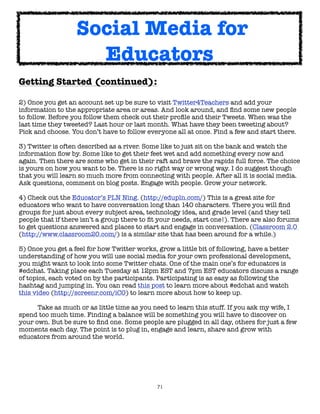 Social Media for
                     Educators
Getting Started (continued):

2) Once you get an account set up be sure to visit Twitter4Teachers and add your
information to the appropriate area or areas. And look around, and ﬁnd some new people
to follow. Before you follow them check out their proﬁle and their Tweets. When was the
last time they tweeted? Last hour or last month. What have they been tweeting about?
Pick and choose. You don’t have to follow everyone all at once. Find a few and start there.

3) Twitter is often described as a river. Some like to just sit on the bank and watch the
information ﬂow by. Some like to get their feet wet and add something every now and
again. Then there are some who get in their raft and brave the rapids full force. The choice
is yours on how you want to be. There is no right way or wrong way. I do suggest though
that you will learn so much more from connecting with people. After all it is social media.
Ask questions, comment on blog posts. Engage with people. Grow your network.

4) Check out the Educator’s PLN Ning. (http://edupln.com/) This is a great site for
educators who want to have conversation long than 140 characters. There you will ﬁnd
groups for just about every subject area, technology idea, and grade level (and they tell
people that if there isn’t a group there to ﬁt your needs, start one!). There are also forums
to get questions answered and places to start and engage in conversation. (Classroom 2.0
(http://www.classroom20.com/) is a similar site that has been around for a while.)

5) Once you get a feel for how Twitter works, grow a little bit of following, have a better
understanding of how you will use social media for your own professional development,
you might want to look into some Twitter chats. One of the main one’s for educators is
#edchat. Taking place each Tuesday at 12pm EST and 7pm EST educators discuss a range
of topics, each voted on by the participants. Participating is as easy as following the
hashtag and jumping in. You can read this post to learn more about #edchat and watch
this video (http://screenr.com/iCO) to learn more about how to keep up.

	     Take as much or as little time as you need to learn this stuff. If you ask my wife, I
spend too much time. Finding a balance will be something you will have to discover on
your own. But be sure to ﬁnd one. Some people are plugged in all day, others for just a few
moments each day. The point is to plug in, engage and learn, share and grow with
educators from around the world.




                                             71
 