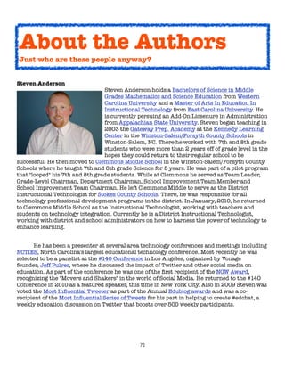 About the Authors
Just who are these people anyway?


Steven Anderson
                                 Steven Anderson holds a Bachelors of Science in Middle
                                 Grades Mathematics and Science Education from Western
                                 Carolina University and a Master of Arts In Education In
                                 Instructional Technology from East Carolina University. He
                                 is currently persuing an Add-On Licsenure in Administration
                                 from Appalachian State University. Steven began teaching in
                                 2003 the Gateway Prep. Academy at the Kennedy Learning
                                 Center in the Winston-Salem/Forsyth County Schools in
                                 Winston-Salem, NC. There he worked with 7th and 8th grade
                                 students who were more than 2 years off of grade level in the
                                 hopes they could return to their regular school to be
successful. He then moved to Clemmons Middle School in the Winston-Salem/Forsyth County
Schools where he taught 7th and 8th grade Science for 5 years. He was part of a pilot program
that "looped" his 7th and 8th grade students. While at Clemmons he served as Team Leader,
Grade-Level Chairman, Department Chairman, School Improvement Team Member and
School Improvement Team Chairman. He left Clemmons Middle to serve as the District
Instructional Technologist for Stokes County Schools. There, he was responsible for all
technology professional development programs in the district. In January, 2010, he returned
to Clemmons Middle School as the Instructional Technologist, working with teachers and
students on technology integration. Currently he is a District Instructional Technologist,
working with district and school administrators on how to harness the power of technology to
enhance learning. 



     He has been a presenter at several area technology conferences and meetings including
NCTIES, North Carolina's largest educational technology conference. Most recently he was
selected to be a panelist at the #140 Conference in Los Angeles, organized by Vonage
founder, Jeff Pulver, where he discussed the impact of Twitter and other social media on
education. As part of the conference he was one of the ﬁrst recipient of the NOW Award,
recognizing the "Movers and Shakers" in the world of Social Media. He returned to the #140
Conference in 2010 as a featured speaker, this time in New York City. Also in 2009 Steven was
voted the Most Inﬂuential Tweeter as part of the Annual Edublog awards and was a co-
recipient of the Most Inﬂuential Series of Tweets for his part in helping to create #edchat, a
weekly education discussion on Twitter that boosts over 500 weekly participants.




                                              72
 