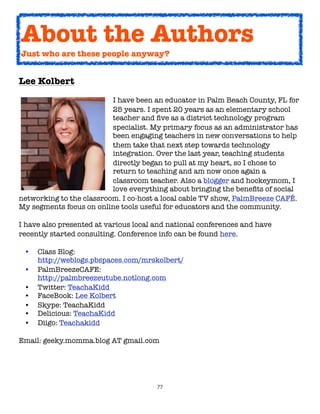 About the Authors
Just who are these people anyway?


Lee Kolbert

    
   
      
    
    I have been an educator in Palm Beach County, FL for

    
   
      
    
    25 years. I spent 20 years as an elementary school

    
   
      
    
    teacher and ﬁve as a district technology program

    
   
      
    
    specialist. My primary focus as an administrator has

    
   
      
    
    been engaging teachers in new conversations to help

    
   
      
    
    them take that next step towards technology

    
   
      
    
    integration. Over the last year, teaching students

    
   
      
    
    directly began to pull at my heart, so I chose to

    
   
      
    
    return to teaching and am now once again a

    
   
      
    
    classroom teacher. Also a blogger and hockeymom, I

    
   
      
    
    love everything about bringing the beneﬁts of social
networking to the classroom. I co-host a local cable TV show, PalmBreeze CAFÉ.
My segments focus on online tools useful for educators and the community.

I have also presented at various local and national conferences and have
recently started consulting. Conference info can be found here.

 •   Class Blog:
     http://weblogs.pbspaces.com/mrskolbert/
 •   PalmBreezeCAFE:
     http://palmbreezeutube.notlong.com
 •   Twitter: TeachaKidd
 •   FaceBook: Lee Kolbert
 •   Skype: TeachaKidd
 •   Delicious: TeachaKidd
 •   Diigo: Teachakidd

Email: geeky.momma.blog AT gmail.com




                                       77
 