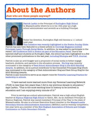 About the Authors
    Just who are these people anyway?



      
   
      Patrick Larkin is the Principal of Burlington High School

      
   
      in Massachusetts where he is in his 14th year as a high

      
   
      school administrator and seventh as a building Principal.  




	     	     	      Under his direction, Burlington High will become a 1:1 school
	     	     	      next year.
	     	     	      This initiative was recently highlighted in the Boston Sunday Globe.
Patrick has also been featured in a recent article in Converge Magazine entitled
Principals Learn Through Social Media. In addition, he was asked to participate in the
recent 140 Conference held in Boston as part of the Education Panel. Due to the
talented staff and students at Burlington High, the school has been highlighted in a few
other prominent publications in the last year, including Edutopia and T.H.E. Journal.

Patrick is also an avid blogger and a proponent of social media to better engage
teachers, students, and parents in the education process.  His blog was recently
nominated in the category of Best School Administrator Blog in the 2010 Edublog
Awards. In addition, he is a proud contributor to the Connected Principals Blog which
was nominated in the category of Best Administrator Blog and Best Group Blog for the
2010 Edublog Awards.
Patrick is also honored to serve as an expert voice for Powerful Learning Practice for
leadership in schools.
	

    “I have earned more learned more from my Personal Learning Network
(PLN) in less than two years than I did in my previous decade in education,”
says Larkin. “This is the most exciting time in history to be involved in
education and I am enjoying every minute of it!”

	    Prior to serving as a school administrator, Patrick was a high school English
teacher at Nipmuc Regional High School in Upton, MA. As an Assistant Principal at
Nipmuc Regional, Patrick was named Assistant Principal of the Year in the state of
Massachusetts. He also is a former Executive Board member in the Massachusetts
Secondary Schools Administrators Association (MSSAA) and he recently completed a
two year term as a member of the New England Association of Schools and Colleges
Commission on Public Secondary Schools.

                                           78
 