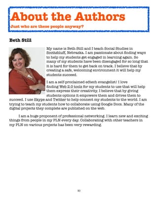 About the Authors
    Just who are these people anyway?


Beth Still
	      	    	   	    My name is Beth Still and I teach Social Studies in
	      	    	   	    Scottsbluff, Nebraska. I am passionate about ﬁnding ways
	      	    	   	    to help my students get engaged in learning again. So
	      	    	   	    many of my students have been disengaged for so long that
	      	    	   	    it is hard for them to get back on track. I believe that by
	      	    	   	    creating a safe, welcoming environment it will help my
	      	    	   	    students succeed.

	     	     	     	    I am a self-proclaimed edtech evangelist! I love
	     	     	     	    ﬁnding Web 2.0 tools for my students to use that will help
	     	     	     	    them express their creativity. I believe that by giving
	     	     	     	    students options it empowers them and drives them to
succeed. I use Skype and Twitter to help connect my students to the world. I am
trying to teach my students how to collaborate using Google Docs. Many of the
digital projects they complete are published on the web.

	    I am a huge proponent of professional networking. I learn new and exciting
things from people in my PLN every day. Collaborating with other teachers in
my PLN on various projects has been very rewarding.




                                        80
 