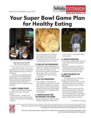 Reprinted from The Nebline, January 2012
                                                                                                                                                                                                              Know how. Know now.


                                         Your Super Bowl Game Plan
                                              for Healthy Eating




                                                                                                                                                                Catherine, www.flickr.com/dunawayalt
                                                                                 makipapa, www.flickr.com/makipapa
Brian Vargas, www.flickr.com/ardvaark




                                                                                                                     • Go in knowing what you will eat.                                                 serve so you can enjoy goodies later
                                                                                                                       For example, choose to have the                                                  without guilt.
                                                                                                                       three choices you will enjoy the
                                                                                                                       most. You don’t have to eat some of                                             5. AVOID PENALTIES
                                                                                                                       everything just because it’s there.                                             • Avoid later weight penalties from too
                                              Alice Henneman, MS, RD                                                                                                                                     many calories by choosing smaller
                                              UNL Extension Educator                                                 2. SIZE UP THE OPPONENT                                                             portions.
                                                                                                                     • Look at the stats on different foods.                                           • Don’t let anyone get a penalty for
                                             Super Bowl Sunday is the second-                                          Check for a Nutrition Label that tells                                            drinking and driving. Remind your
                                        largest day for U.S. food consumption,                                         how many calories per serving.                                                    guests to have a designated driver
                                        after Thanksgiving Day, according to                                         • Eat food from a plate versus directly                                             and offer alcohol-free beverages.
                                        Wikipedia.                                                                     from a bag or box so you’re not
                                             Develop a winning Super Bowl                                              blindsided by the amount you’re                                                 6. KEEP YOURSELF IN
                                        “food game plan” by thinking like a                                            consuming.                                                                      THE GAME
                                        football player on the playing field.                                                                                                                               Don’t get taken out of the game
                                        Only, instead of the opposing team,                                          3. GET IN CONDITION                                                               because of food poisoning:
                                        your field is filled with food and                                           • Lift a weight — other than your                                                 • Follow the “two-hour rule.” Leaving
                                        refreshments. Here are eight winning                                           own, preferably at least twice a week!                                            perishable food at room tempera-
                                        strategies:                                                                    Take walks to whittle your waistline.                                             ture more than two hours is a big
                                                                                                                       The sooner you start, the greater the                                             mistake.
                                        1. HAVE A GAME PLAN                                                            benefits. Physical activity and added                                             When food sits out for more than
                                             Plan a successful defense against                                         muscle boost your metabolism and                                                  two hours, bacteria can easily mul-
                                        food that is excessive in fat and                                              burn calories.                                                                    tiply and cause foodborne illness.
                                        calories:                                                                                                                                                        Set out small amounts of perishable
                                        • Equip yourself — include some                                              4. WATCH WHAT YOU                                                                   foods and replace those with clean
                                          lower-calorie drinks and munchies.                                         EAT BEFORE THE GAME                                                                 plates of food within two hours.
                                        • Position yourself away from heaping                                        • Resist overloading on calories before
                                          platters.                                                                    the game. Keep a few calories in re-                                                           Continued on next page


                                                           Extension is a Division of the Institute of Agriculture and Natural Resources at the University of Nebraska–Lincoln
                                                                                                cooperating with the Counties and the United States Department of Agriculture.

                                                 ®
                                                           Extension’s educational programs abide with the nondiscrimination policies of the University of Nebraska–Lincoln
                                                                                                                          and the United States Department of Agriculture.
 