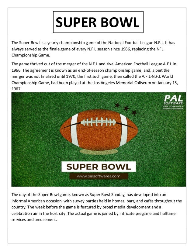 The Super Bowl is a yearly championship game of the National Football League N.F.L. It has
always served as the finale game of every N.F.L season since 1966, replacing the NFL
Championship Game.
The game thrived out of the merger of the N.F.L and rival American Football League A.F.L in
1966. The agreement is known as an end-of-season championship game, and, albeit the
merger was not finalized until 1970, the first such game, then called the A.F.L-N.F.L World
Championship Game, had been played at the Los Angeles Memorial Coliseum on January 15,
1967.
The day of the Super Bowl game, known as Super Bowl Sunday, has developed into an
informal American occasion, with survey parties held in homes, bars, and cafés throughout the
country. The week before the game is featured by broad media development and a
celebration air in the host city. The actual game is joined by intricate pregame and halftime
services and amusement.
SUPER BOWL
 