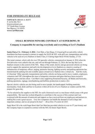 FOR IMMEDIATE RELEASE
CONTACT: BRIAN A. ROTT
P: (619) 206-7013
brian@cartmart.com
237 South Bent Avenue
San Marcos, CA 92078
www.CartMart.com
Page 1 of 2
SMALL BUSINESS WINS BIG CONTRACT AT SUPER BOWL 50
Company is responsible for moving everybody and everything at Levi’s Stadium
Santa Clara, CA - February 3, 2016 - Cart Mart, a San Diego, CA based golf car and utility vehicle
distributor has been awarded a contract to supply the NLES & NFL with golf cars, transportation and utility
vehicles to be used at Levis Stadium in Santa Clara, CA during Super Bowl 50 this Sunday, 2/7/16.
The rental contract, which calls for over 350 specialty vehicles, commenced on January 4, 2016 when the
first deliveries were called to the site, and will run through February 22, 2016, the last day that Levis
Stadium remains in the control of the NFL. Many of the small, electric and gas powered vehicles are being
used to support the operations and early site development at Levis Stadium as a massive creating of
infrastructure of temporary offices, staging, perimeter fencing, lighting security and parking operations has
transformed the parking lots and available spaces around Levis Stadium into a virtual city. And this week,
it’s buzzing! Other specialty transportation and utility vehicles are being used to move vendors, employees,
volunteers and VIP’s throughout the maze of temporary structures and gates that have been erected to
shepherd guests and fans about. Cart Mart is also supporting Homeland Security, all Media and Networks,
parking operations, signage, merchandising and halftime productions to name a few.
Special, electric vehicles are also being used to move people, the handicapped, building materials,
merchandise, food, drink and beer to locations within all levels of Levis Stadium as vendors and the NFL
prepare for game day.
“To be selected as the supplier to the NFL for such a historical event is a true honor which comes with great
responsibility. My team has worked diligently to contribute to the success of this contract and I am
overjoyed with the amount of teamwork and support we have received from our employees and partners in
making this event a great success. Very few companies can handle the demand of such a large and
important contract, and we are proud to be here”. – Brian Rott, President & CEO.
Super Bowl 50 is the sixth Super Bowl that Cart Mart has provided vehicles to over its 57 year history and
the Company hopes to expand its contract with the NFL for future Super Bowls.
 