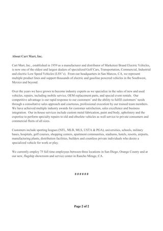Page 2 of 2
About Cart Mart, Inc.
Cart Mart, Inc., established in 1959 as a manufacturer and distributor of Marketeer Brand Electric Vehicles,
is now one of the oldest and largest dealers of specialized Golf Cars, Transportation, Commercial, Industrial
and electric Low Speed Vehicles (LSV’s). From our headquarters in San Marcos, CA, we represent
multiple product lines and support thousands of electric and gasoline powered vehicles in the Southwest,
Mexico and beyond.
Over the years we have grown to become industry experts as we specialize in the sales of new and used
vehicles, repairs, including mobile service, OEM replacement parts, and special event rentals. Our
competitive advantage is our rapid response to our customers’ and the ability to fulfill customers’ needs
through a consultative sales approach and courteous, professional execution by our trained team members.
We have achieved multiple industry awards for customer satisfaction, sales excellence and business
integration. Our in-house services include custom metal fabrication, paint and body, upholstery and the
expertise to perform specialty repairs to old and obsolete vehicles as well service to private consumers and
commercial fleets of all sizes.
Customers include sporting leagues (NFL, MLB, MLS, USTA & PGA), universities, schools, military
bases, hospitals, golf courses, shopping centers, apartment communities, stadiums, hotels, resorts, airports,
manufacturing plants, distribution facilities, builders and countless private individuals who desire a
specialized vehicle for work or play.
We currently employ 75 full time employees between three locations in San Diego, Orange County and at
our new, flagship showroom and service center in Rancho Mirage, CA.
# # # # # #
 
