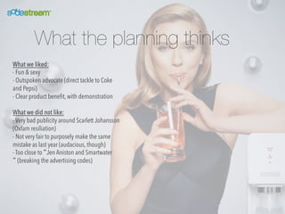 What the planning thinks
What we liked:
- Fun & sexy
- Outspoken advocate (direct tackle to Coke
and Pepsi)
- Clear product beneﬁt, with demonstration
What we did not like:
- Very bad publicity around Scarlett Johansson
(Oxfam resiliation)
- Not very fair to purposely make the same
mistake as last year (audacious, though)
- Too close to “Jen Aniston and Smartwater
“ (breaking the advertising codes)

 