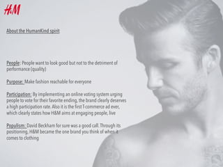 About the HumanKind spirit

People: People want to look good but not to the detriment of
performance (quality)
Purpose: Make fashion reachable for everyone
Participation: By implementing an online voting system urging
people to vote for their favorite ending, the brand clearly deserves
a high participation rate. Also it is the ﬁrst T-commerce ad ever,
which clearly states how H&M aims at engaging people, live
Populism: David Beckham for sure was a good call. Through its
positioning, H&M became the one brand you think of when it
comes to clothing

 