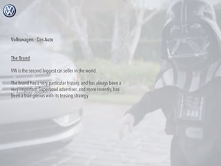 Volkswagen - Das Auto
The Brand
VW is the second biggest car seller in the world.
The brand has a very particular history, and has always been a
very important Superbowl advertiser, and more recently, has
been a true genius with its teasing strategy

 