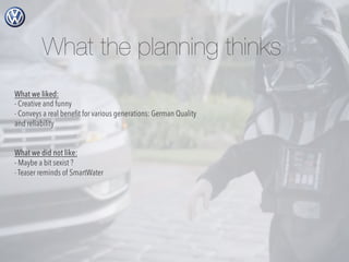 What the planning thinks
What we liked:
- Creative and funny
- Conveys a real beneﬁt for various generations: German Quality
and reliability
What we did not like:
- Maybe a bit sexist ?
- Teaser reminds of SmartWater

 