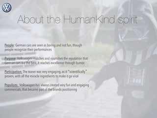 About the HumanKind spirit
People: German cars are seen as boring and not fun, though
people recognize their performances
Purpose: Volkswagen matches and nourishes the reputation that
German cars are the best. It reaches excellence through humor
Participation: The teaser was very engaging, as it “scientiﬁcally”
proven, with all the miracle ingredients to make it go viral
Populism: Volkswagen has always created very fun and engaging
commercials, that became part of the brands positioning

 