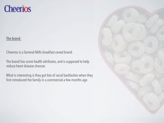 The brand:
Cheerios is a General Mills breakfast cereal brand.
The brand has some health attributes, and is supposed to help
reduce heart disease chances
What is interesting is they got lots of racial backlashes when they
ﬁrst introduced the family in a commercial a few months ago

 