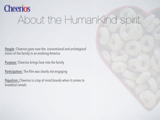 About the HumanKind spirit
People: Cheerios goes over the conventional and archetypical
vision of the family in an evolving America
Purpose: Cheerios brings love into the family
Participation: The ﬁlm was clearly not engaging
Populism: Cheerios is a top of mind brands when it comes to
breakfast cereals

 