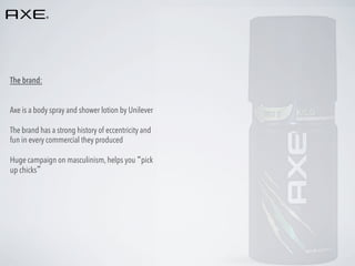 The brand:
Axe is a body spray and shower lotion by Unilever
The brand has a strong history of eccentricity and
fun in every commercial they produced
Huge campaign on masculinism, helps you “pick
up chicks”

 