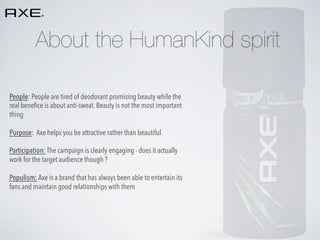About the HumanKind spirit
People: People are tired of deodorant promising beauty while the
real beneﬁce is about anti-sweat. Beauty is not the most important
thing
Purpose: Axe helps you be attractive rather than beautiful
Participation: The campaign is clearly engaging - does it actually
work for the target audience though ?
Populism: Axe is a brand that has always been able to entertain its
fans and maintain good relationships with them

 