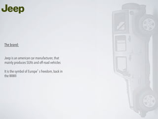 The brand:
Jeep is an american car manufacturer, that
mainly produces SUVs and off-road vehicles
It is the symbol of Europe’s freedom, back in
the WWII

 