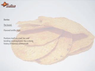 Doritos
The brand:
Flavored tortilla chips.
Positions itself as a cool, fun, and
bonding snacking brand. Has a strong
history of hilarious commercials

 