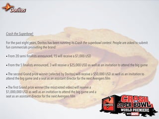 Crash the Superbowl:
For the past eight years, Doritos has been running its Crash the superbowl contest. People are asked to submit
fun commercials promoting the brand:
•  From 20 semi ﬁnalists announced, 15 will receive a $1,000 USD
•  From the 5 ﬁnalists announced, 3 will receive a $25,000 USD as well as an invitation to attend the big game
•  The second Grand prize winner (selected by Doritos) will receive a $50,000 USD as well as an invitation to

attend the big game and a seat as an assistant director for the next Avengers ﬁlm
•  The ﬁrst Grand prize winner (the most voted video) will receive a

$1,000,000 USD as well as an invitation to attend the big game and a
seat as an assistant director for the next Avengers ﬁlm

 