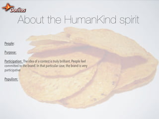 About the HumanKind spirit
People:
Purpose:
Participation: The idea of a contest is truly brilliant. People feel
committed to the brand. In that particular case, the brand is very
participative
Populism:

 