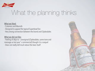 What the planning thinks
What we liked:
- Cuteness and Warmth
- Designed to appeal the typical Superbowl fan
- Very strong connection between the brand and Clydesdales
What we did not like:
- Feeling of déja-vu - unoriginal (Clydesdales, same tone and
message as last year’s commercial) though it is a sequel
- Does not really tell much about the beer itself

 