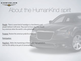 About the HumanKind spirit
People: There is some kind of nostalgia is a lost America and
people believe it still exists. They want to know why they should
buy american when the world is ultra globalized
Purpose: Restore the american pride for americans
Participation:
Populism: Refers the heartstrings of Americans: their patriotism,
and has the ability to be part of conversations

 