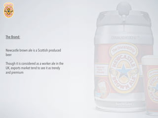 The Brand:
Newcastle brown ale is a Scottish produced
beer
Though it is considered as a worker ale in the
UK, exports market tend to see it as trendy
and premium

 