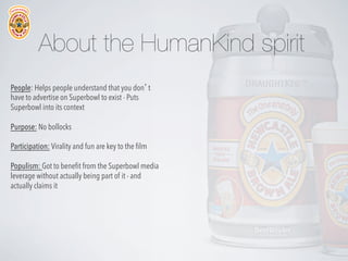 About the HumanKind spirit
People: Helps people understand that you don’t
have to advertise on Superbowl to exist - Puts
Superbowl into its context
Purpose: No bollocks
Participation: Virality and fun are key to the ﬁlm
Populism: Got to beneﬁt from the Superbowl media
leverage without actually being part of it - and
actually claims it

 