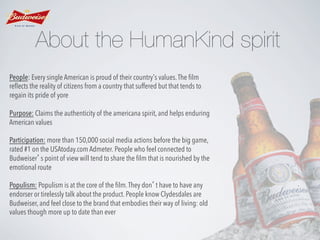 About the HumanKind spirit
People: Every single American is proud of their country’s values. The ﬁlm
reﬂects the reality of citizens from a country that suffered but that tends to
regain its pride of yore
Purpose: Claims the authenticity of the americana spirit, and helps enduring
American values
Participation: more than 150,000 social media actions before the big game,
rated #1 on the USAtoday.com Admeter. People who feel connected to
Budweiser’s point of view will tend to share the ﬁlm that is nourished by the
emotional route
Populism: Populism is at the core of the ﬁlm. They don’t have to have any
endorser or tirelessly talk about the product. People know Clydesdales are
Budweiser, and feel close to the brand that embodies their way of living: old
values though more up to date than ever

 