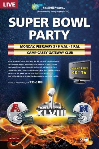 LIVE

Area I BOSS Presents...
(Sponsored by Casey-Hovey BOSS)

SUPER BOWL
Party
Monday, February 3 / 6 a.m. - 1 p.m.
Camp Casey Gateway Club
Enjoy breakfast while watching the Big Game at Casey Gateway
Club. Free prizes will be raffled off at the end of each quarter,
courtesy of the Casey-Hovey BOSS Council. USFK military and
dependents with current ID card are eligible for a special raffle at
the end of the game for the grand prize - a 40-inch TV.

grand prize

40” TV

One raffle ticket per Soldier/family member over the age of 16.

For more information, call

A

730-6188

N

In support of the Army Family Covenant

 