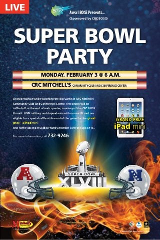 LIVE

Area I BOSS Presents...
(Sponsored by CRC BOSS)

SUPER BOWL
Party
Monday, February 3 @ 6 a.m.
CRC Mitchell’s Community Club and Conference Center
Enjoy breakfast while watching the Big Game at CRC Mitchell’s
Community Club and Conference Center. Free prizes will be
raffled off at the end of each quarter, courtesy of the CRC BOSS
Council. USFK military and dependents with current ID card are
eligible for a special raffle at the end of the game for the grand

prize - a iPad mini
One raffle ticket per Soldier/family member over the age of 16.

For more information, call

A

grand prize

iPad mini

732-9246

N

In support of the Army Family Covenant

 