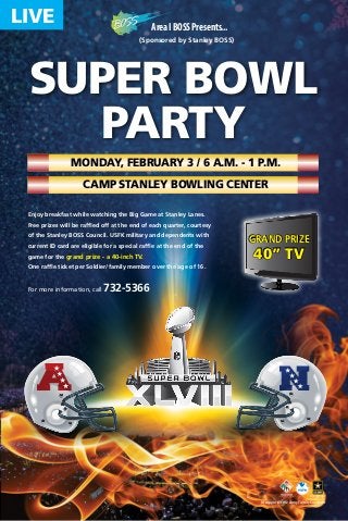 LIVE

Area I BOSS Presents...
(Sponsored by Stanley BOSS)

SUPER BOWL
Party
Monday, February 3 / 6 a.m. - 1 p.m.
Camp Stanley Bowling Center
Enjoy breakfast while watching the Big Game at Stanley Lanes.
Free prizes will be raffled off at the end of each quarter, courtesy
of the Stanley BOSS Council. USFK military and dependents with
current ID card are eligible for a special raffle at the end of the
game for the grand prize - a 40-inch TV.

grand prize

40” TV

One raffle ticket per Soldier/family member over the age of 16.

For more information, call

A

732-5366

N

In support of the Army Family Covenant

 