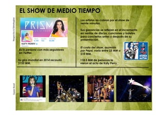 SuperBowlNegocios&Estrategias
EL SHOW DE MEDIO TIEMPO
Es la persona con más seguidores
en Twitter.
Los artistas no cobran por el show de
veinte minutos.
Sus ganancias se reflejan en el incremento
en ventas de discos, canciones y boletos
para conciertos antes y después de su
presentación.
El costo del show, asumido
por Pepsi, varía entre $5 MM a
$10 MM.
Su gira mundial en 2014 recaudó
$153 MM.
118.5 MM de personas la
vieron el acto de Katy Perry.
 