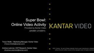 Provided by Kantar Video Super Bowl: Online Video Activity  (2/4/2001- 2/13/2011) Trevor Wolfe – Marketing Manager, Kantar Video (Trevor.Wolfe@kantar.com) Andrew Latzman, SVP Research, Kantar Video (Andrew.Latzman@kantar.com)   ©2011 Kantar.  No part of these materials may be used, reproduced or adapted without the prior written consent of the copyright owner. All rights reserved. 