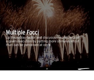 20
Up the replay factor and discussion-worthiness of
a given execution by putting more stimulus into it
than can be perceived at once.
Multiple Focci
 