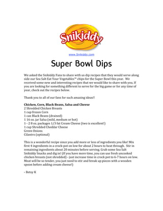 www.Snikiddy.com



                    Super Bowl Dips
We asked the Snikiddy Fans to share with us dip recipes that they would serve along 
side our Sea Salt Eat Your Vegetables™ chips for the Super Bowl this year.  We 
received some new and interesting recipes that we would like to share with you. If 
you are looking for something different to serve for the big game or for any time of  
year, check out the recipes below.  
 
Thank you to all of our fans for such amazing ideas!! 

Chicken, Corn, Black Beans, Salsa and Cheese 
2 Shredded Chicken Breasts  
1 cup frozen Corn  
1 can Black Beans (drained)  
1 16 oz. jar Salsa (mild, medium or hot)  
1 ‐ 2 8 oz. packages 1/3 fat Cream Cheese (two is excellent!)  
1 cup Shredded Cheddar Cheese  
Green Onions  
Cilantro (optional)  
 
This is a wonderful recipe since you add more or less of ingredients you like! Mix 
first 4 ingredients in a crock‐pot on low for about 2 hours to heat through.  Stir in 
remaining ingredients about 20 minutes before serving. Grab some Sea Salt 
Snikiddy Snacks and dig in! (If you have more time, you can use fresh uncooked 
chicken breasts (not shredded) ‐ just increase time in crock pot to 6‐7 hours on low. 
Meat will be so tender, you just need to stir and break up pieces with a wooden 
spoon before adding cream cheese!) 
 
‐ Betsy K 
 