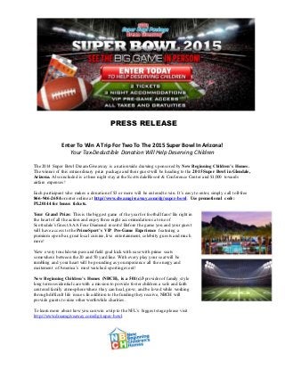 PRESS RELEASE 
Enter To Win A Trip For Two To The 2015 Super Bowl In Arizona! 
Your Tax-Deductible Donation Will Help Deserving Children 
The 2014 Super Bowl Dream Giveaway is a nationwide drawing sponsored by New Beginning Children’s Homes. 
The winner of this extraordinary prize package and their guest will be heading to the 2015 Super Bowl in Glendale, 
Arizona. Also included is a three night stay at the Scottsdale Resort & Conference Center and $1,000 towards 
airfare expenses! 
Each participant who makes a donation of $3 or more will be entered to win. It’s easy to enter, simply call toll-free 
866-946-2684 or enter online at http://www.dreamgiveaway.com/dg/super-bowl. Use promotional code: 
PL20144 for bonus tickets. 
Your Grand Prize: This is the biggest game of the year for football fans! Be right in 
the heart of all the action and enjoy three night accommodations at one of 
Scottsdale’s finest AAA Four Diamond resorts! Before the game you and your guest 
will have access to the PrimeSport’s VIP Pre-Game Experience featuring a 
premium open bar, great local cuisine, live entertainment, celebrity guests and much 
more! 
View every touchdown pass and field goal kick with ease with prime seats 
somewhere between the 20 and 50 yard line. With every play your seat will be 
rumbling and your heart will be pounding as you experience all the energy and 
excitement of America’s most watched sporting event! 
New Beginning Children’s Homes (NBCH), is a 501(c)3 provider of family style 
long term residential care with a mission to provide foster children a safe and faith 
centered family atmosphere where they can heal, grow, and be loved while working 
through difficult life issues. In addition to the funding they receive, NBCH will 
provide grants to nine other worthwhile charities. 
To learn more about how you can win a trip to the NFL’s biggest stage please visit 
http://www.dreamgiveaway.com/dg/super-bowl. 
