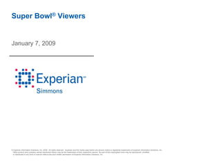 Super Bowl® Viewers


January 7, 2009




© Experian Information Solutions, Inc. 2009. All rights reserved. Experian and the marks used herein are service marks or registered trademarks of Experian Information Solutions, Inc.
 Other product and company names mentioned herein may be the trademarks of their respective owners. No part of this copyrighted work may be reproduced, modified,
 or distributed in any form or manner without the prior written permission of Experian Information Solutions, Inc.
 