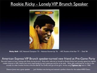 Rookie Ricky - Lonely VIP Brunch Speaker




           Ricky Bell: USC National Champion ’75 - Heisman Runner-Up ’76 - AFC Rookie of the Year ’77 - Died ’84



 American Express VIP Brunch speaker-turned new friend at Pre-Game Party
Rev and I spent an hour visiting with Ricky during brunch. Ricky, who referred to himself as Rookie Ricky, had recently signed the highest
  rookie contract in NFL history but more importantly, he was a great guy and fun to be with. Ricky also conﬁrmed for us that it was
       actually his older brother Archie, of Archie Bell & The Drells, that got all the girls. Archie sung Tighten Up back in 1968.

       Deacon Jones was a great speaker . . . Jack Nicklaus was boring and seemed a perfect choice for the sedate AMEX Execs.
 