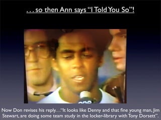 . . . so then Ann says “I Told You So”!




Now Don revises his reply. . .“It looks like Denny and that ﬁne young man, Jim
Stewart, are doing some team study in the locker-library with Tony Dorsett”.
 