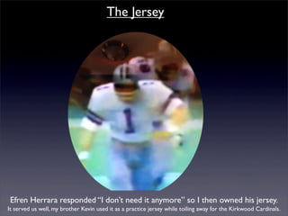 The Jersey




Efren Herrara responded “I don’t need it anymore” so I then owned his jersey.
It served us well, my brother Kevin used it as a practice jersey while toiling away for the Kirkwood Cardinals.
 