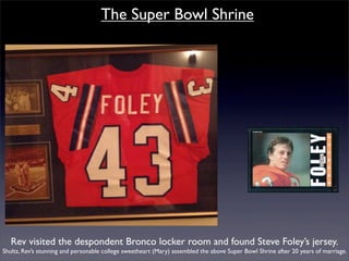 The Super Bowl Shrine




   Rev visited the despondent Bronco locker room and found Steve Foley’s jersey.
Shultz, Rev’s stunning and personable college sweetheart (Mary) assembled the above Super Bowl Shrine after 20 years of marriage.
 