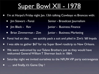 Super Bowl XII - 1978
•   I’m at Harpo’s Friday night Jan. 13th talking Cowboys vs Broncos with:

    •   Jim Stewart - Fonzi             Senior - Broadcast Journalism

    •   Jim Black - Rev                 Junior - Business; Finance

    •   Brian Zimmerman - Zim           Junior - Business; Marketing

•   Fonzi had an idea . . . we quickly pack a suit and piled in Zim’s ’68 Impala

•   I was able to gather $67 for my Super Bowl roadtrip to New Orleans.

•   We were welcomed by our Tulane Brothers just as they would have
    welcomed General William T Sherman back in 1864.

•   Saturday night we invited ourselves to the NFLPA VIP party extravaganza

•   . . . and ﬁnally, it’s Game Day !
 