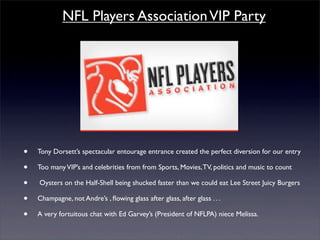 NFL Players Association VIP Party




•   Tony Dorsett’s spectacular entourage entrance created the perfect diversion for our entry

•   Too many VIP’s and celebrities from from Sports, Movies, TV, politics and music to count

•   Oysters on the Half-Shell being shucked faster than we could eat Lee Street Juicy Burgers

•   Champagne, not Andre’s , ﬂowing glass after glass, after glass . . .

•   A very fortuitous chat with Ed Garvey’s (President of NFLPA) niece Melissa.
 