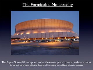 The Formidable Monstrosity




The Super Dome did not appear to be the easiest place to enter without a ducat.
       So we split up in pairs with the thought of increasing our odds of achieving success.
 