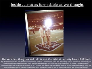 Inside . . . not as formidable as we thought




The very ﬁrst thing Rev and I do is visit the ﬁeld. A Security Guard followed.
My aforementioned chat with Melissa Garvey came in handy as I informed the guard that she was my ﬁancee and that my friend here just
   had to come down and stand on the ﬁeld. But I just wanted to get back up to the party and stay out of trouble. Since I could not
remember where the party was, he escorted us to a VIP Suite and opened the door asking; is this it? In one view, I saw Deacon Jones and
    Jack Nicklaus and quickly thanked the guard for taking such good care of us and for helping me ﬁnd my way back to my Melissa!
 