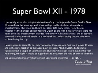 Super Bowl XII - 1978
I personally attest that this pictorial review of my road trip to the Super Bowl in New
Orleans thirty ﬁve years ago with three college buddies includes absolutely no
embellishment. I have told and heard this story told many times. Regardless of
whether it’s the Bumper Sticker, Reader’s Digest or the War & Peace version, there has
never been any embellishment included in the story. All names are real and all activities
occurred as documented herein. It is my belief and understanding that no laws were
broken during this trip.

I was inspired to assemble this information for three reasons; ﬁrst our trip was 35 years
ago in the same location as the Super Bowl this year. Next, I watched a You Tube
vignette about a couple of Savannah State students who snuck into the game this year.
And ﬁnally, I thought it would be a good idea to document the kind of once in a lifetime
trip you can take if your willing to invest your entire life savings . . . or ($67).
                                                                             Dennis O’Neill
                                                                              Mizzou Sophomore 1978
 
