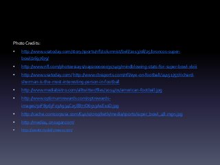 Photo Credits:
•

http://www.usatoday.com/story/sports/nfl/columnist/bell/2013/08/25/broncos-superbowl/2697679/

•

http://www.nfl.com/photoessays/0ap2000000317403/mindblowing-stats-for-super-bowl-xlviii

•

http://www.usatoday.com/ http://www.cbssports.com/nfl/eye-on-football/24151757/richardsherman-is-the-most-interesting-person-in-football

•

http://www.mediabistro.com/alltwitter/files/2014/01/american-football.jpg

•

http://www.optimumrewards.com/optrewardsimages/50F8963F03A934C25EB77D6513A1E10D.jpg

•

http://cache.comcorpusa.com/640/0/crop/ketk/media/sports/super_bowl_48.mgn.jpg

•

http://media4.onsugar.com/

•

http://assets.nydailynews.com/

 